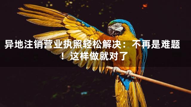 异地注销营业执照轻松解决：不再是难题！这样做就对了