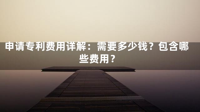 申请专利费用详解：需要多少钱？包含哪些费用？