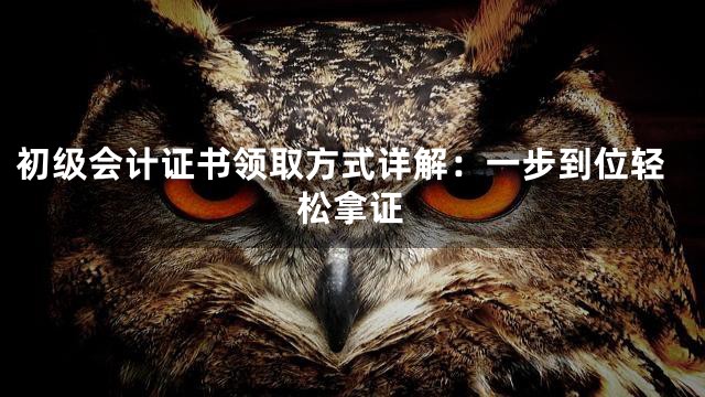 初级会计证书领取方式详解：一步到位轻松拿证
