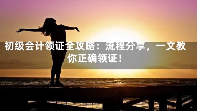 初级会计领证全攻略：流程分享，一文教你正确领证！