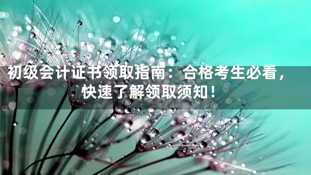 初级会计证书领取指南：合格考生必看，快速了解领取须知！