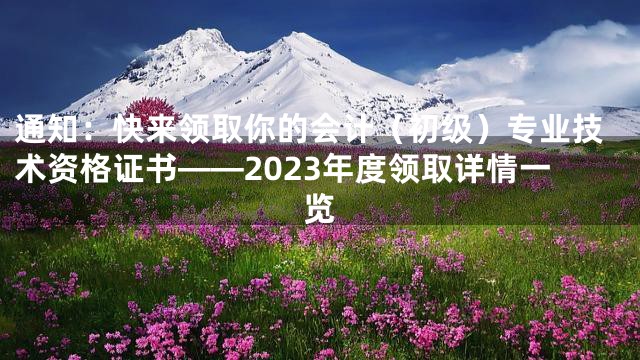 通知：快来领取你的会计（初级）专业技术资格证书——2023年度领取详情一览