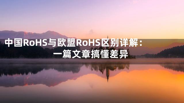 中国RoHS与欧盟RoHS区别详解：一篇文章搞懂差异