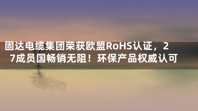 固达电缆集团荣获欧盟RoHS认证，27成员国畅销无阻！环保产品权威认可