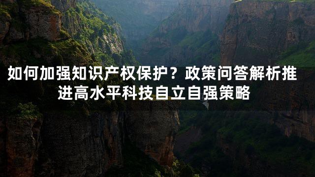 如何加强知识产权保护？政策问答解析推进高水平科技自立自强策略