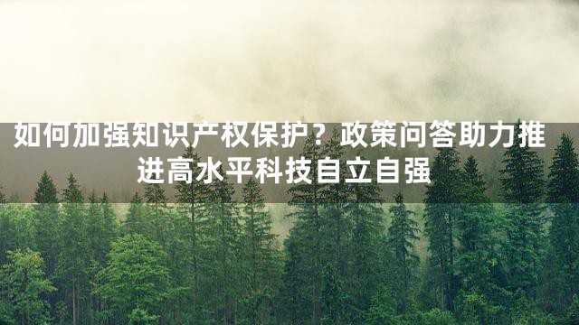 如何加强知识产权保护？政策问答助力推进高水平科技自立自强
