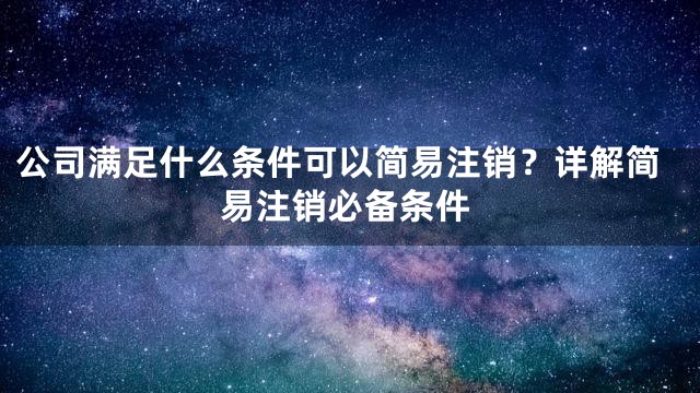 公司满足什么条件可以简易注销？详解简易注销必备条件