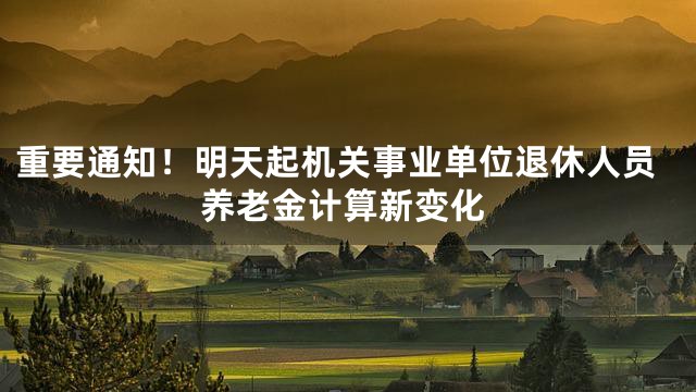 重要通知！明天起机关事业单位退休人员养老金计算新变化
