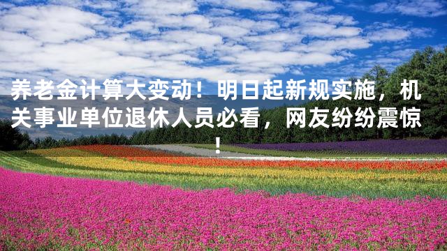 养老金计算大变动！明日起新规实施，机关事业单位退休人员必看，网友纷纷震惊！