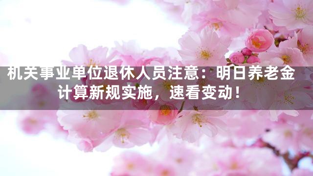 机关事业单位退休人员注意：明日养老金计算新规实施，速看变动！