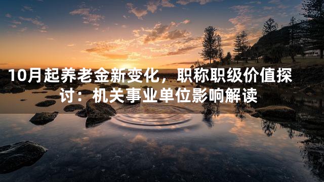 10月起养老金新变化，职称职级价值探讨：机关事业单位影响解读