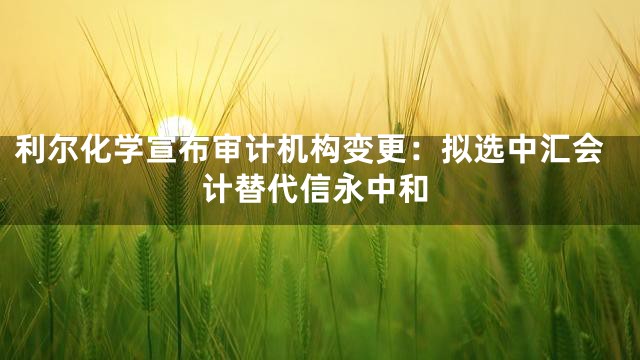 利尔化学宣布审计机构变更：拟选中汇会计替代信永中和