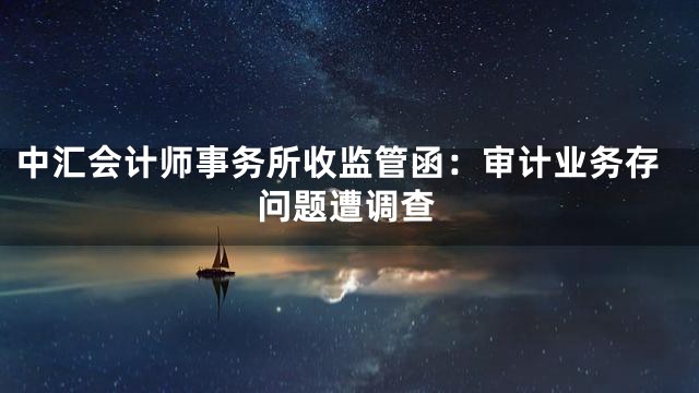 中汇会计师事务所收监管函：审计业务存问题遭调查