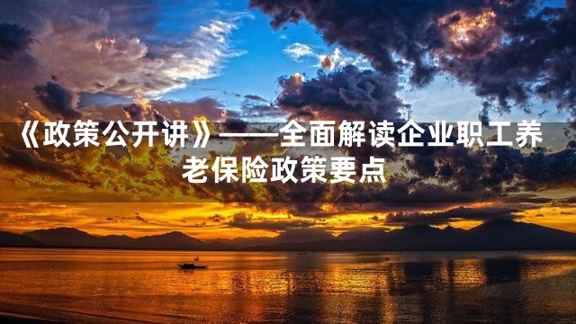 《政策公开讲》——全面解读企业职工养老保险政策要点