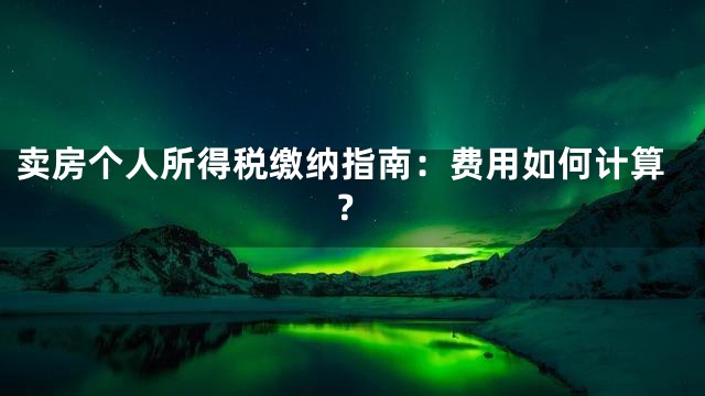 卖房个人所得税缴纳指南：费用如何计算？