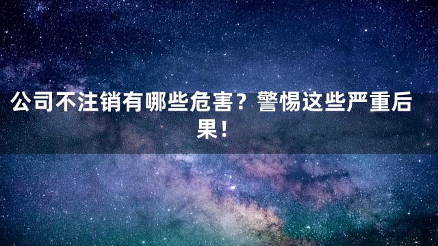 公司不注销有哪些危害？警惕这些严重后果！