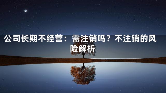 公司长期不经营：需注销吗？不注销的风险解析
