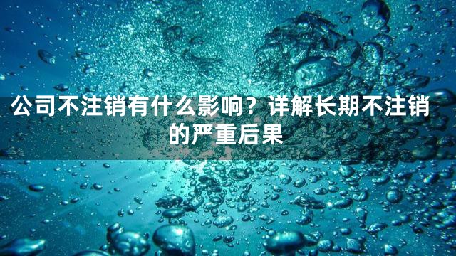 公司不注销有什么影响？详解长期不注销的严重后果