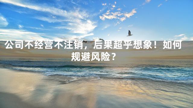 公司不经营不注销，后果超乎想象！如何规避风险？
