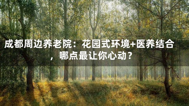 成都周边养老院：花园式环境+医养结合，哪点最让你心动？