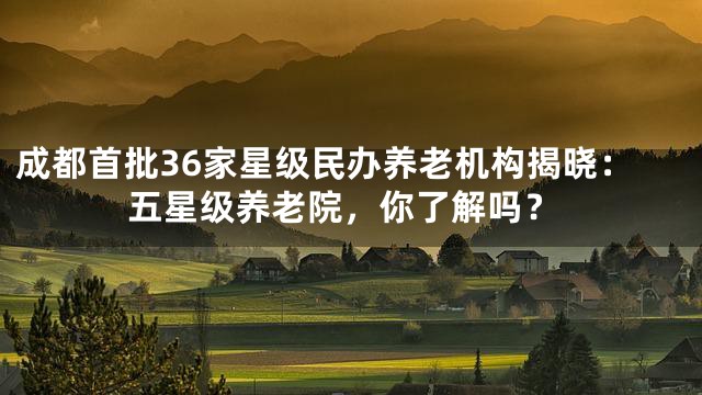 成都首批36家星级民办养老机构揭晓：五星级养老院，你了解吗？