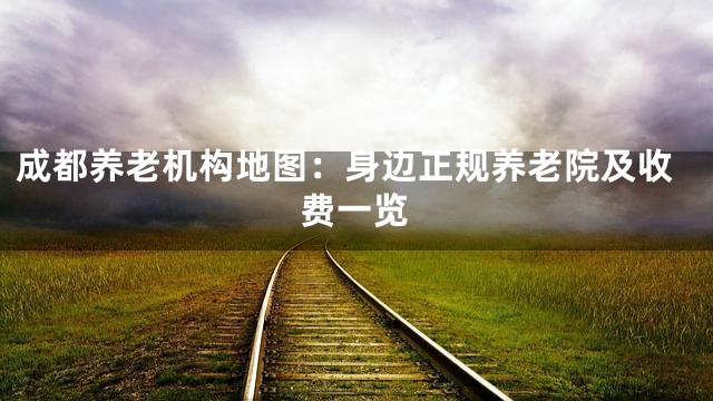 成都养老机构地图：身边正规养老院及收费一览