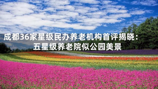 成都36家星级民办养老机构首评揭晓：五星级养老院似公园美景