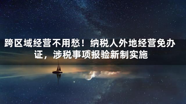 跨区域经营不用愁！纳税人外地经营免办证，涉税事项报验新制实施