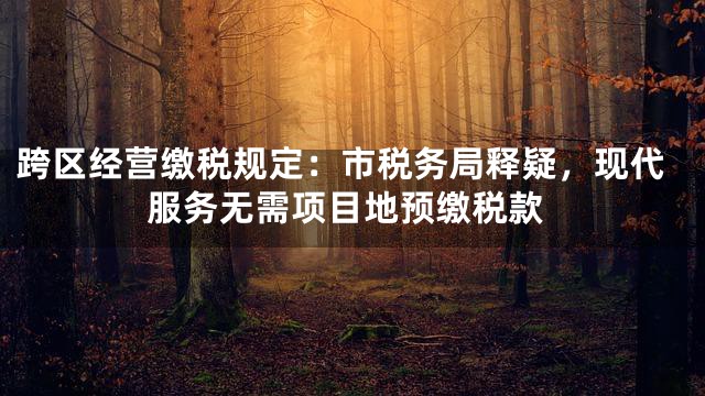 跨区经营缴税规定：市税务局释疑，现代服务无需项目地预缴税款