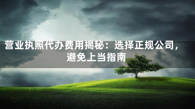 营业执照代办费用揭秘：选择正规公司，避免上当指南