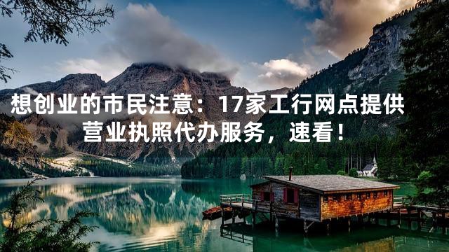 想创业的市民注意：17家工行网点提供营业执照代办服务，速看！