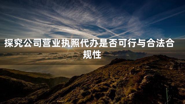 探究公司营业执照代办是否可行与合法合规性