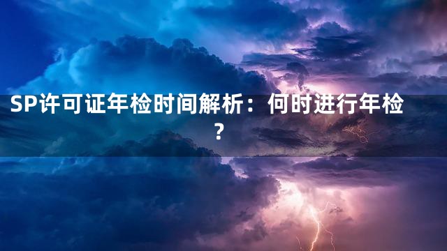 SP许可证年检时间解析：何时进行年检？