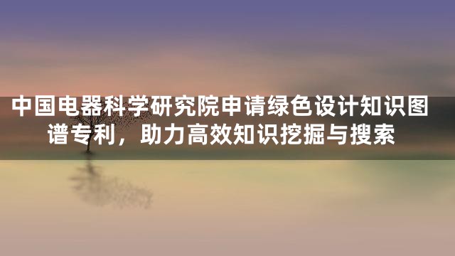 中国电器科学研究院申请绿色设计知识图谱专利，助力高效知识挖掘与搜索