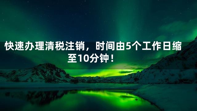 快速办理清税注销，时间由5个工作日缩至10分钟！