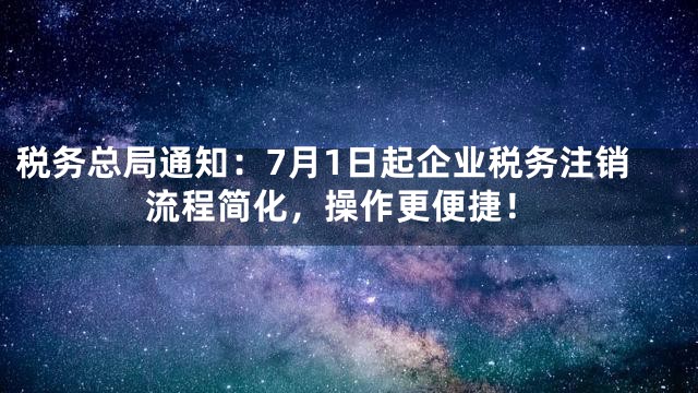税务总局通知：7月1日起企业税务注销流程简化，操作更便捷！