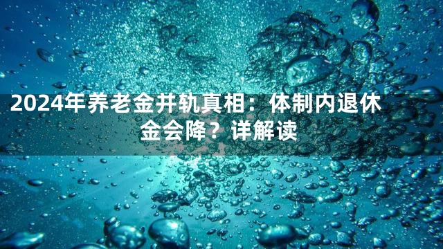 2024年养老金并轨真相：体制内退休金会降？详解读