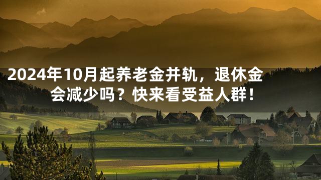 2024年10月起养老金并轨，退休金会减少吗？快来看受益人群！