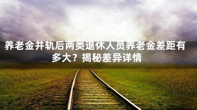 养老金并轨后两类退休人员养老金差距有多大？揭秘差异详情