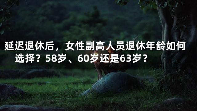 延迟退休后，女性副高人员退休年龄如何选择？58岁、60岁还是63岁？