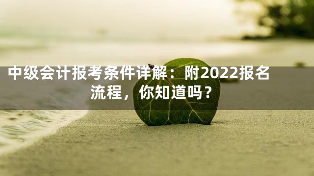 中级会计报考条件详解：附2022报名流程，你知道吗？