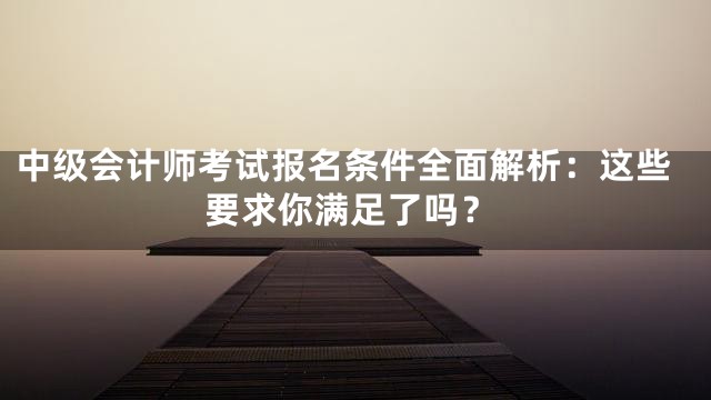 中级会计师考试报名条件全面解析：这些要求你满足了吗？