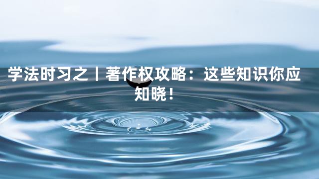 学法时习之丨著作权攻略：这些知识你应知晓！