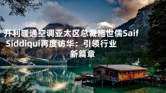 开利暖通空调亚太区总裁施世儒Saif Siddiqui再度访华：引领行业新篇章