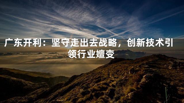 广东开利：坚守走出去战略，创新技术引领行业嬗变