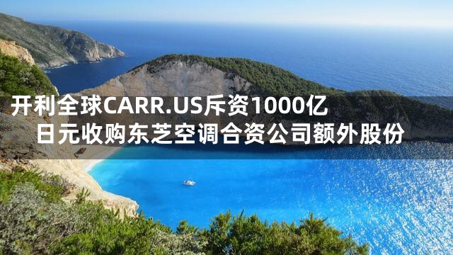 开利全球CARR.US斥资1000亿日元收购东芝空调合资公司额外股份