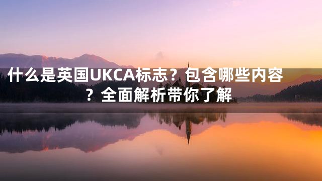 什么是英国UKCA标志？包含哪些内容？全面解析带你了解