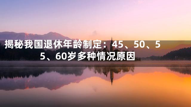 揭秘我国退休年龄制定：45、50、55、60岁多种情况原因