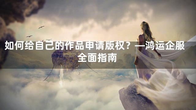如何给自己的作品申请版权？—鸿运企服全面指南