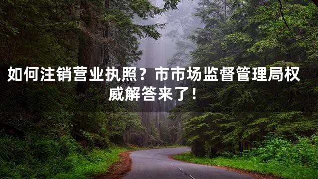 如何注销营业执照？市市场监督管理局权威解答来了！